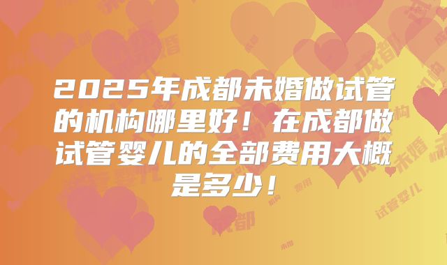 2025年成都未婚做试管的机构哪里好!在成都做试管婴儿的全部费用大概是多少!