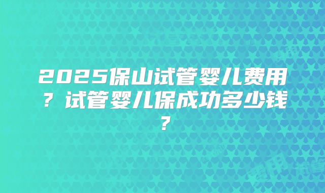 2025保山试管婴儿费用?试管婴儿保成功多少钱?