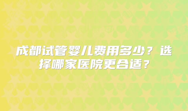 成都试管婴儿费用多少?选择哪家医院更合适?