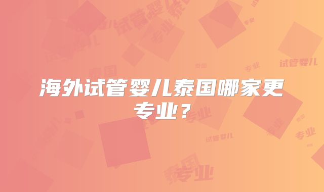 海外试管婴儿泰国哪家更专业?