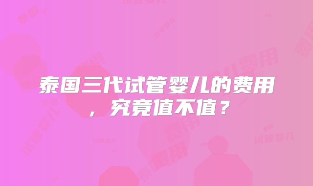 泰国三代试管婴儿的费用,究竟值不值?