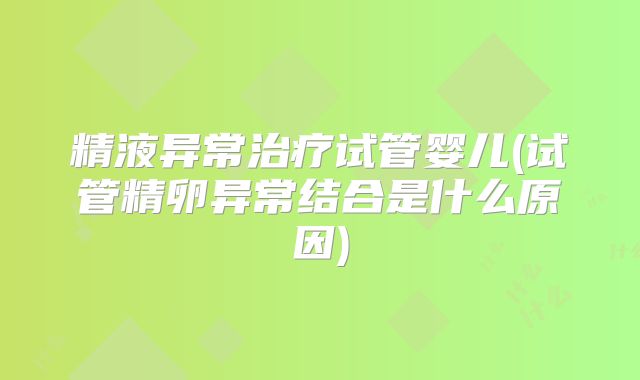 精液异常治疗试管婴儿(试管精卵异常结合是什么原因)