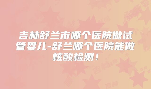 吉林舒兰市哪个医院做试管婴儿-舒兰哪个医院能做核酸检测！