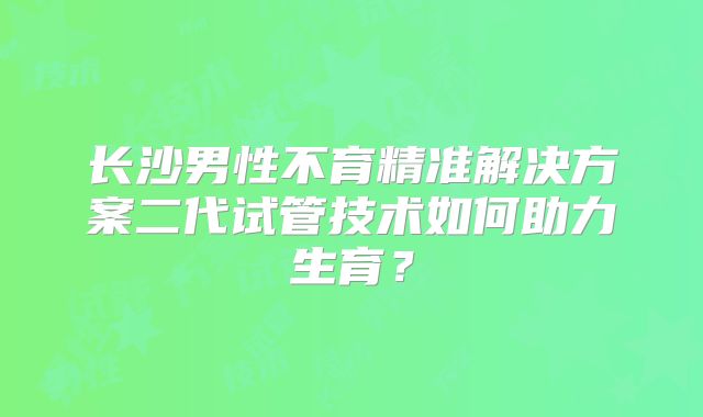长沙男性不育精准解决方案二代试管技术如何助力生育?