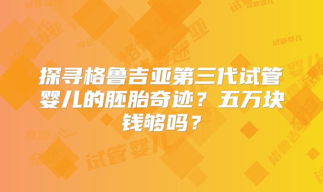 探寻格鲁吉亚第三代试管婴儿的胚胎奇迹？五万块钱够吗？