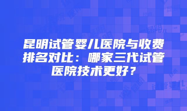 昆明试管婴儿医院与收费排名对比:哪家三代试管医院技术更好?