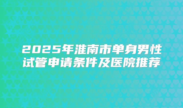 2025年淮南市单身男性试管申请条件及医院推荐