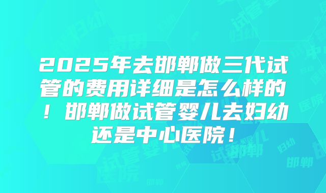 2025年去邯郸做三代试管的费用详细是怎么样的!邯郸做试管婴儿去妇幼还是中心医院!