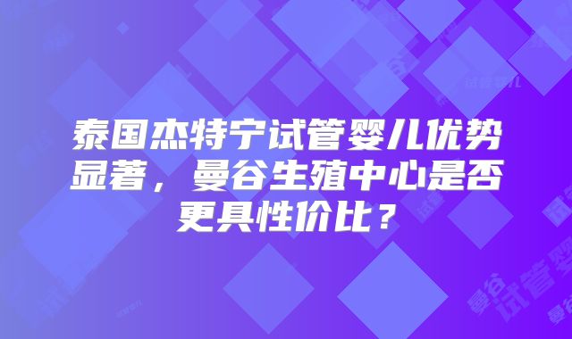 泰国杰特宁试管婴儿优势显著，曼谷生殖中心是否更具性价比？