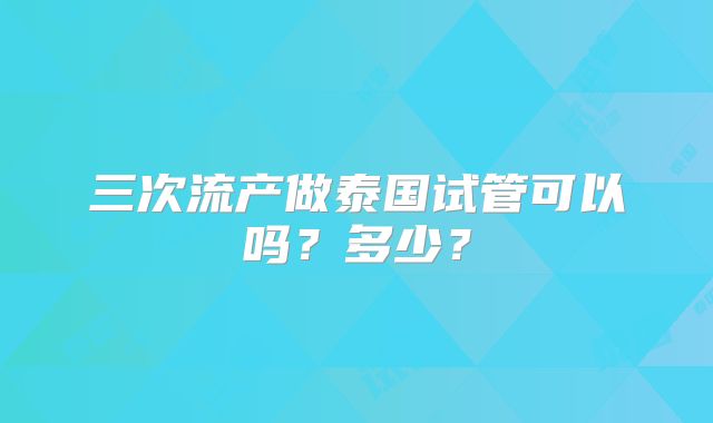 三次流产做泰国试管可以吗?多少?