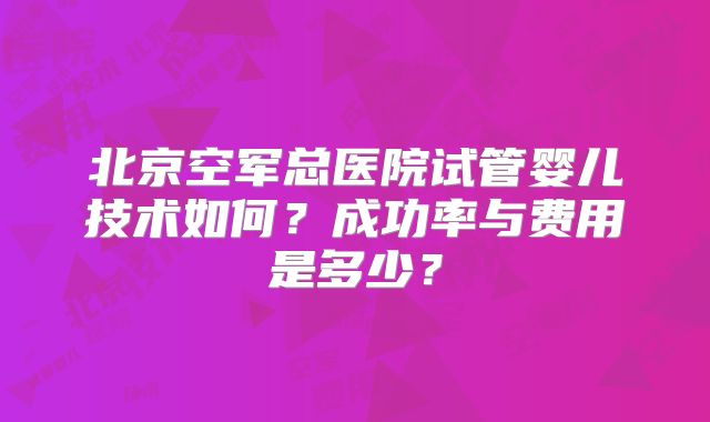 北京空军总医院试管婴儿技术如何？成功率与费用是多少？