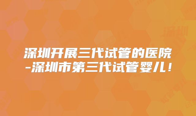 深圳开展三代试管的医院-深圳市第三代试管婴儿!