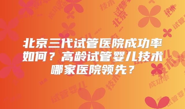 北京三代试管医院成功率如何?高龄试管婴儿技术哪家医院领先?