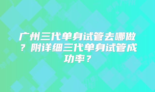 广州三代单身试管去哪做？附详细三代单身试管成功率？