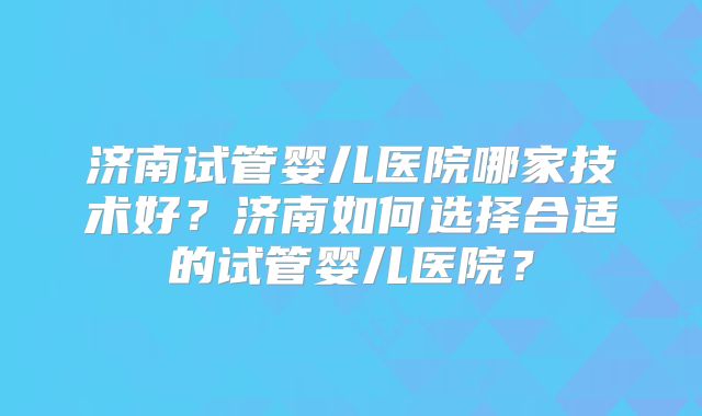 济南试管婴儿医院哪家技术好？济南如何选择合适的试管婴儿医院？