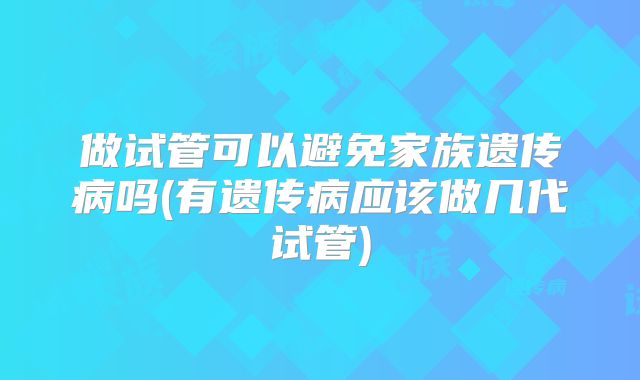 做试管可以避免家族遗传病吗(有遗传病应该做几代试管)