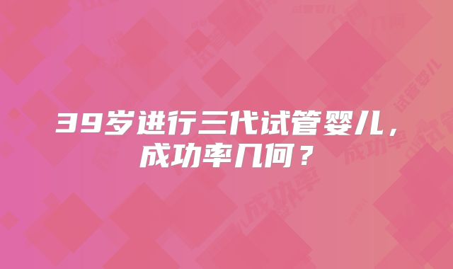 39岁进行三代试管婴儿,成功率几何?