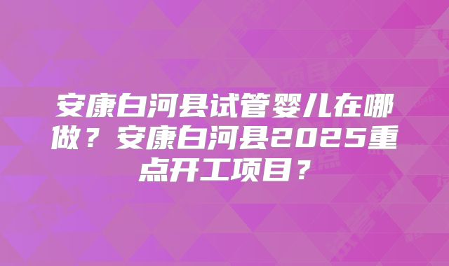 安康白河县试管婴儿在哪做？安康白河县2025重点开工项目？