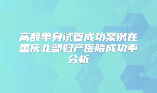 高龄单身试管成功案例在重庆北部妇产医院成功率分析