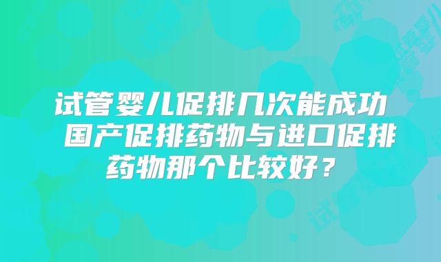 试管婴儿促排几次能成功 国产促排药物与进口促排药物那个比较好?