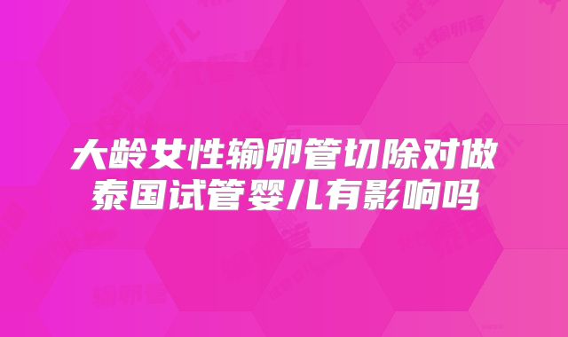 大龄女性输卵管切除对做泰国试管婴儿有影响吗