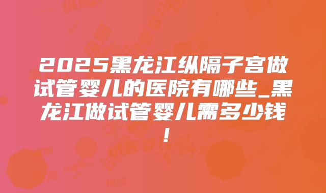 2025黑龙江纵隔子宫做试管婴儿的医院有哪些_黑龙江做试管婴儿需多少钱!