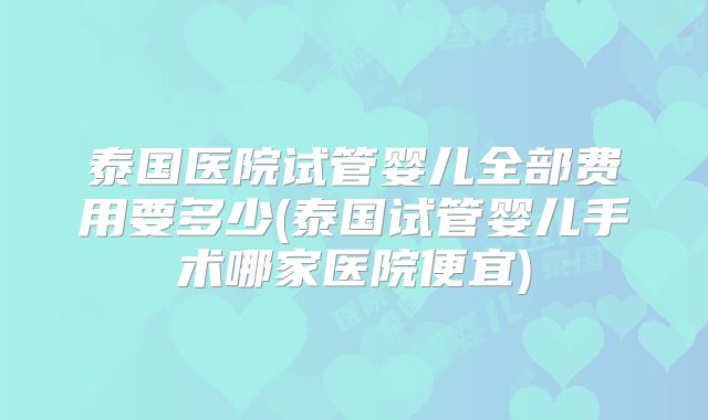 泰国医院试管婴儿全部费用要多少(泰国试管婴儿手术哪家医院便宜)