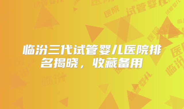 临汾三代试管婴儿医院排名揭晓，收藏备用
