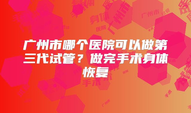 广州市哪个医院可以做第三代试管?做完手术身体恢复