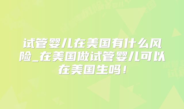 试管婴儿在美国有什么风险_在美国做试管婴儿可以在美国生吗!
