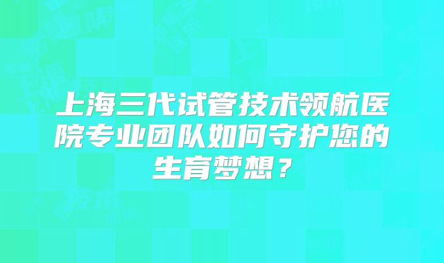 上海三代试管技术领航医院专业团队如何守护您的生育梦想?
