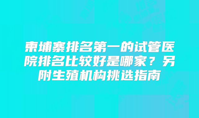 柬埔寨排名第一的试管医院排名比较好是哪家？另附生殖机构挑选指南
