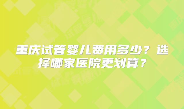 重庆试管婴儿费用多少？选择哪家医院更划算？