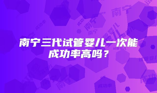 南宁三代试管婴儿一次能成功率高吗?