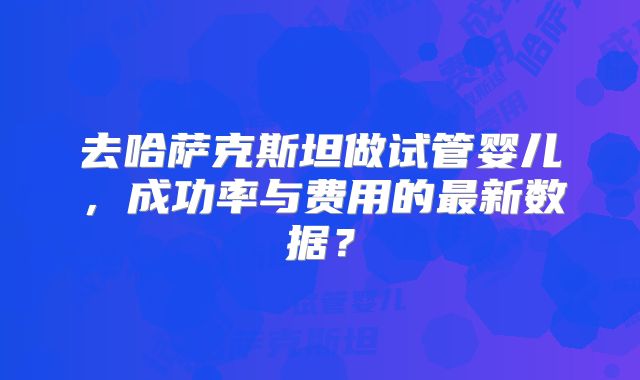 去哈萨克斯坦做试管婴儿,成功率与费用的最新数据?