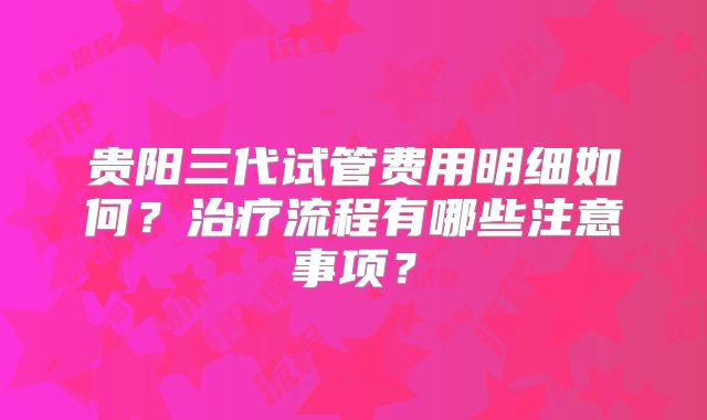 贵阳三代试管费用明细如何?治疗流程有哪些注意事项?