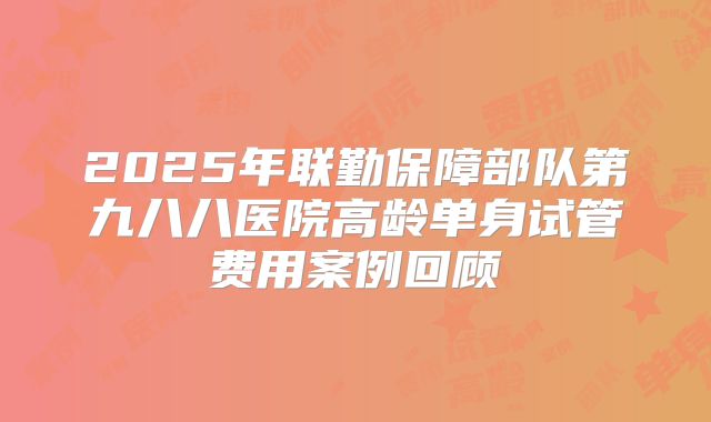 2025年联勤保障部队第九八八医院高龄单身试管费用案例回顾