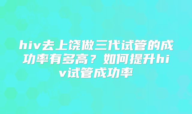 hiv去上饶做三代试管的成功率有多高?如何提升hiv试管成功率