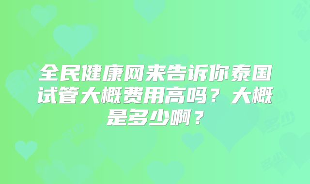 全民健康网来告诉你泰国试管大概费用高吗？大概是多少啊？