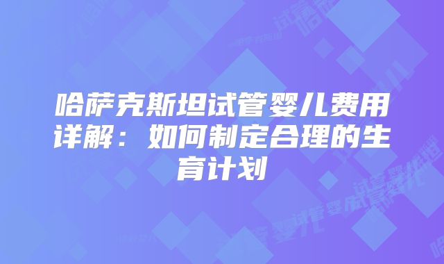 哈萨克斯坦试管婴儿费用详解:如何制定合理的生育计划