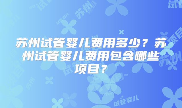 苏州试管婴儿费用多少?苏州试管婴儿费用包含哪些项目?