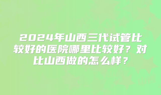2024年山西三代试管比较好的医院哪里比较好？对比山西做的怎么样？