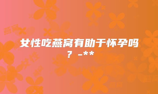 女性吃燕窝有助于怀孕吗？-**