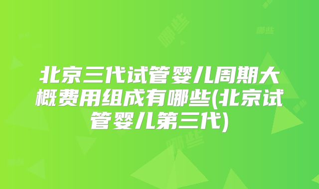 北京三代试管婴儿周期大概费用组成有哪些(北京试管婴儿第三代)