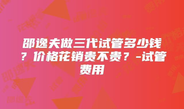 邵逸夫做三代试管多少钱?价格花销贵不贵?-试管费用