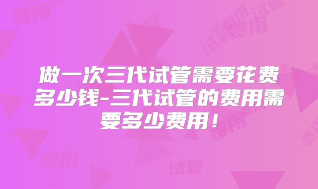 做一次三代试管需要花费多少钱-三代试管的费用需要多少费用!