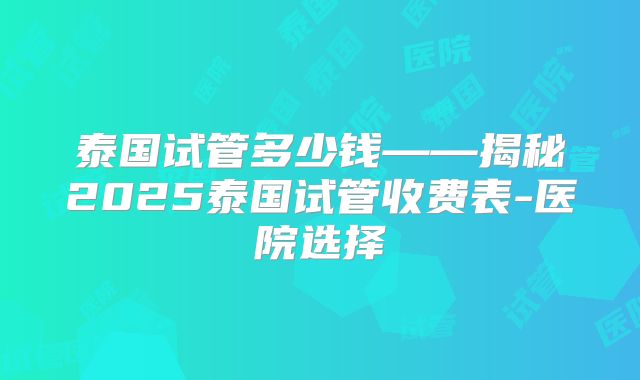 泰国试管多少钱——揭秘2025泰国试管收费表-医院选择