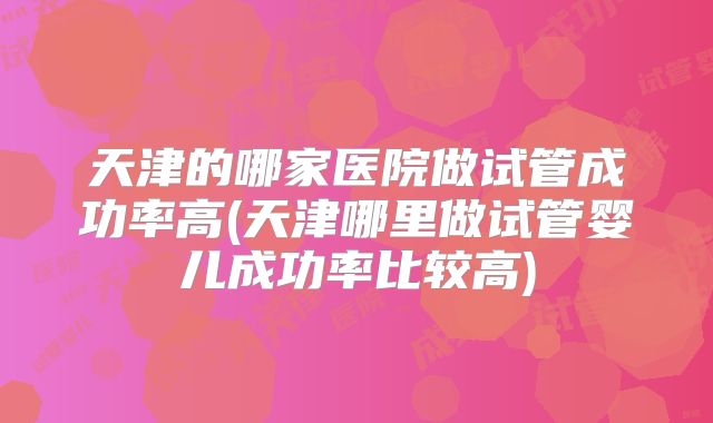 天津的哪家医院做试管成功率高(天津哪里做试管婴儿成功率比较高)