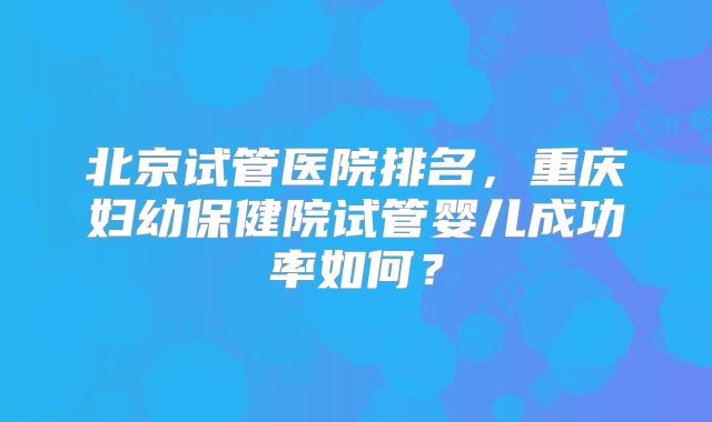 北京试管医院排名，重庆妇幼保健院试管婴儿成功率如何？
