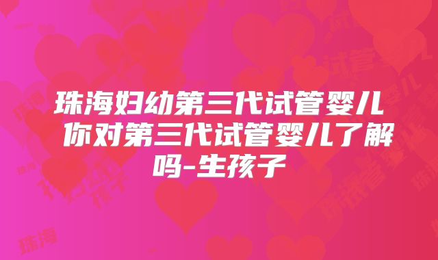 珠海妇幼第三代试管婴儿 你对第三代试管婴儿了解吗-生孩子